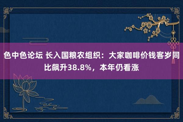 色中色论坛 长入国粮农组织：大家咖啡价钱客岁同比飙升38.8%，本年仍看涨