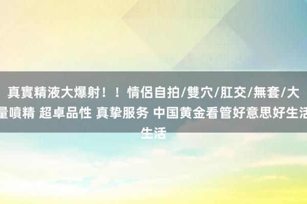 真實精液大爆射！！情侶自拍/雙穴/肛交/無套/大量噴精 超卓品性 真挚服务 中国黄金看管好意思好生活
