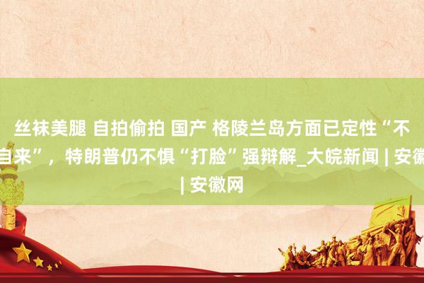 丝袜美腿 自拍偷拍 国产 格陵兰岛方面已定性“不请自来”，特朗普仍不惧“打脸”强辩解_大皖新闻 | 安徽网