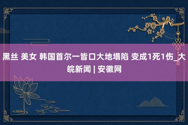 黑丝 美女 韩国首尔一皆口大地塌陷 变成1死1伤_大皖新闻 | 安徽网