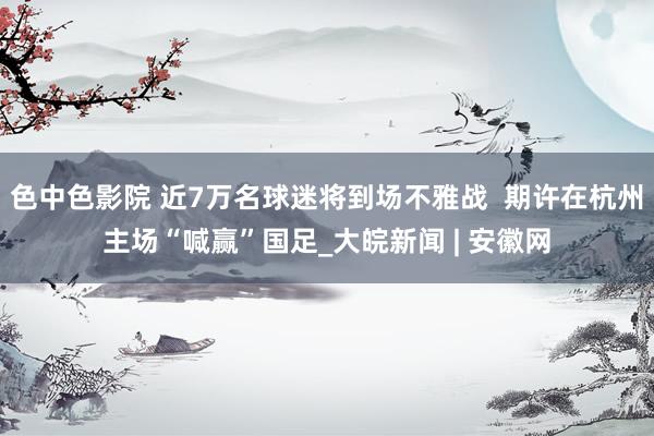 色中色影院 近7万名球迷将到场不雅战  期许在杭州主场“喊赢”国足_大皖新闻 | 安徽网