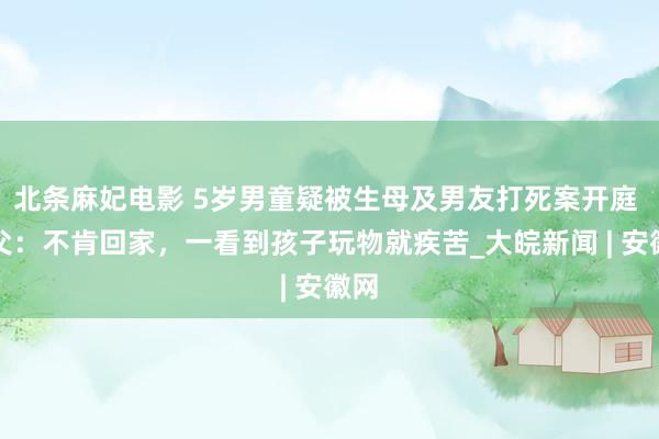 北条麻妃电影 5岁男童疑被生母及男友打死案开庭 生父：不肯回家，一看到孩子玩物就疾苦_大皖新闻 | 安徽网