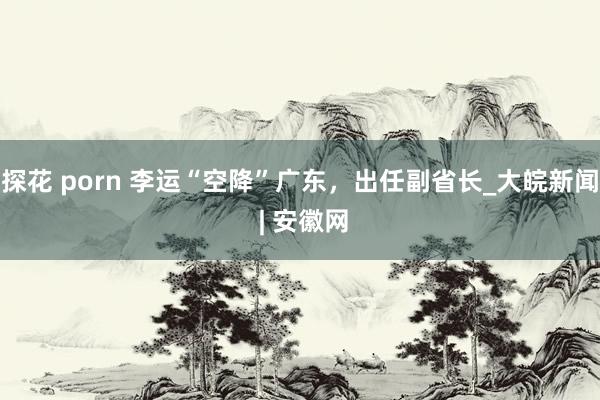 探花 porn 李运“空降”广东，出任副省长_大皖新闻 | 安徽网