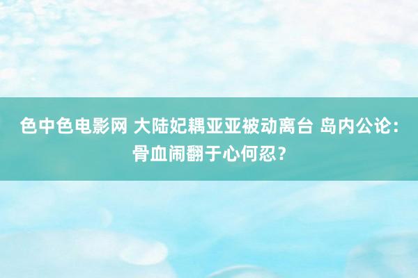 色中色电影网 大陆妃耦亚亚被动离台 岛内公论：骨血闹翻于心何忍？