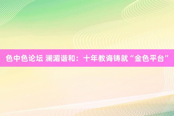 色中色论坛 澜湄谐和：十年教诲铸就“金色平台”
