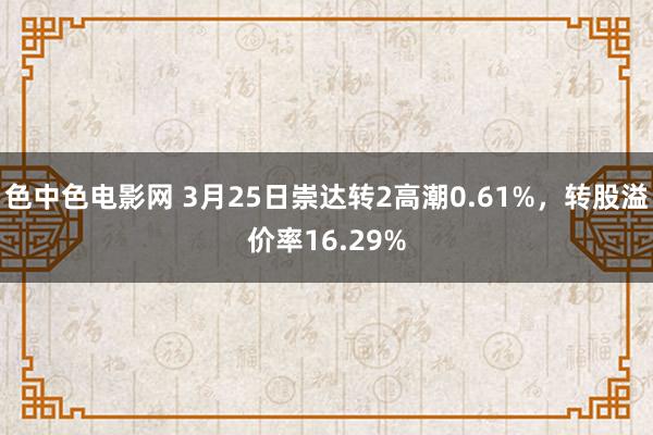 色中色电影网 3月25日崇达转2高潮0.61%，转股溢价率16.29%