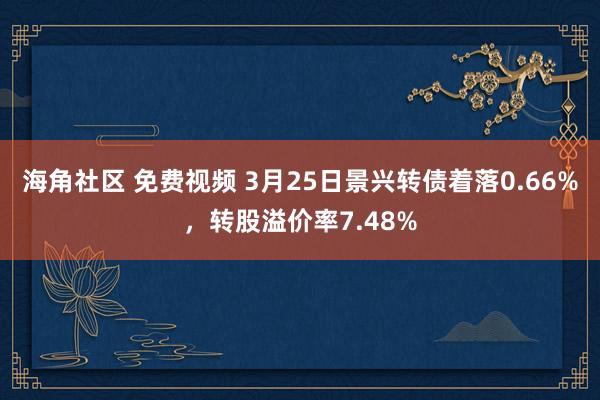 海角社区 免费视频 3月25日景兴转债着落0.66%，转股溢价率7.48%