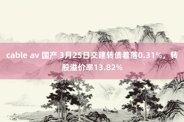 cable av 国产 3月25日交建转债着落0.31%，转股溢价率13.82%