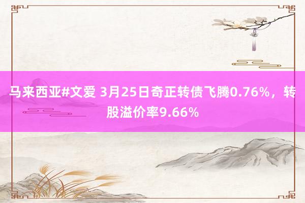 马来西亚#文爱 3月25日奇正转债飞腾0.76%，转股溢价率9.66%