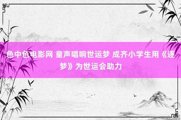 色中色电影网 童声唱响世运梦 成齐小学生用《逐梦》为世运会助力