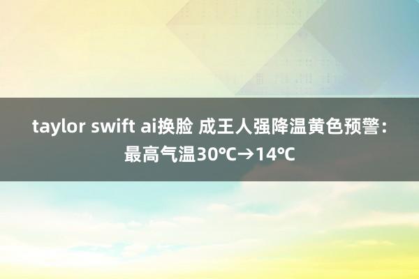 taylor swift ai换脸 成王人强降温黄色预警：最高气温30℃→14℃