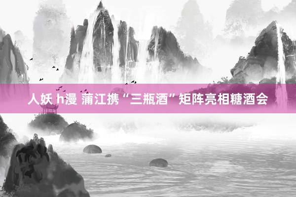 人妖 h漫 蒲江携“三瓶酒”矩阵亮相糖酒会