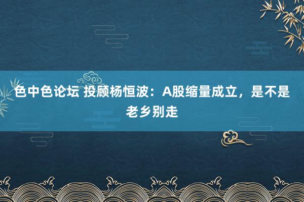 色中色论坛 投顾杨恒波：A股缩量成立，是不是老乡别走