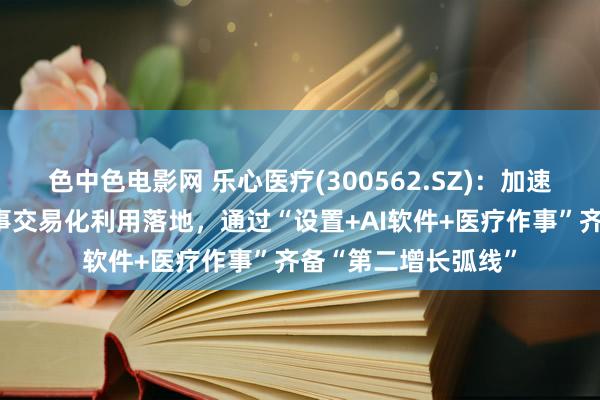 色中色电影网 乐心医疗(300562.SZ)：加速鼓吹数字化慢病作事交易化利用落地，通过“设置+AI软件+医疗作事”齐备“第二增长弧线”