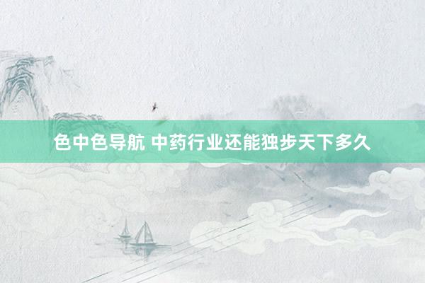 色中色导航 中药行业还能独步天下多久