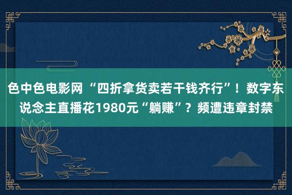 色中色电影网 “四折拿货卖若干钱齐行”！数字东说念主直播花1980元“躺赚”？频遭违章封禁