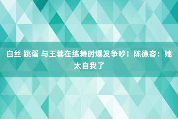 白丝 跳蛋 与王蓉在练舞时爆发争吵！陈德容：她太自我了