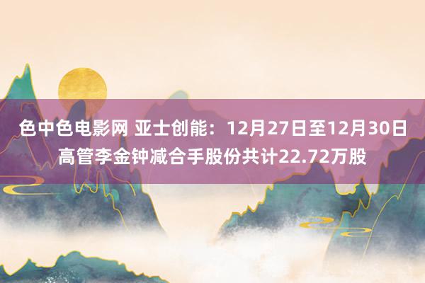色中色电影网 亚士创能：12月27日至12月30日高管李金钟减合手股份共计22.72万股