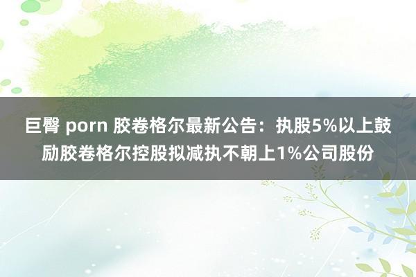 巨臀 porn 胶卷格尔最新公告：执股5%以上鼓励胶卷格尔控股拟减执不朝上1%公司股份