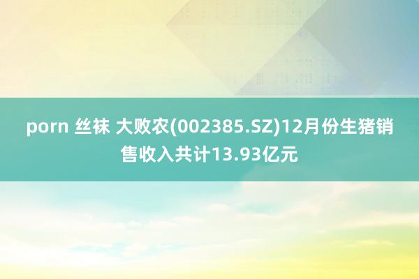 porn 丝袜 大败农(002385.SZ)12月份生猪销售收入共计13.93亿元