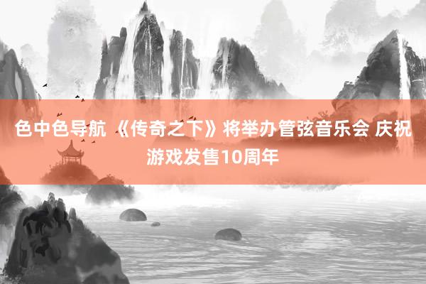 色中色导航 《传奇之下》将举办管弦音乐会 庆祝游戏发售10周年