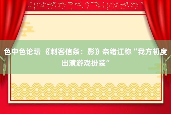 色中色论坛 《刺客信条：影》奈绪江称“我方初度出演游戏扮装”