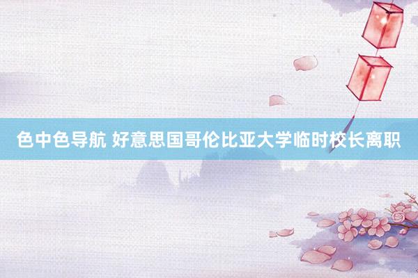 色中色导航 好意思国哥伦比亚大学临时校长离职