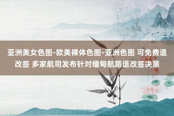 亚洲美女色图-欧美裸体色图-亚洲色图 可免费退改签 多家航司发布针对缅甸航路退改签决策
