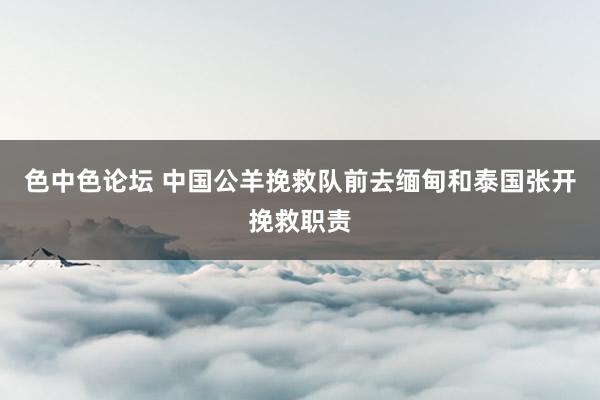 色中色论坛 中国公羊挽救队前去缅甸和泰国张开挽救职责