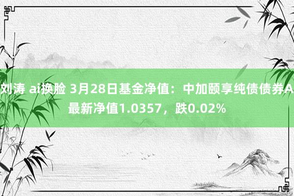 刘涛 ai换脸 3月28日基金净值：中加颐享纯债债券A最新净值1.0357，跌0.02%