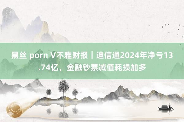 黑丝 porn V不雅财报｜迪信通2024年净亏13.74亿，金融钞票减值耗损加多