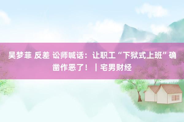 吴梦菲 反差 讼师喊话：让职工“下狱式上班”确凿作恶了！｜宅男财经