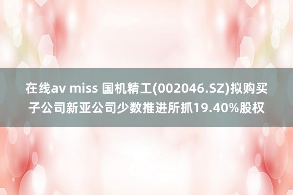 在线av miss 国机精工(002046.SZ)拟购买子公司新亚公司少数推进所抓19.40%股权