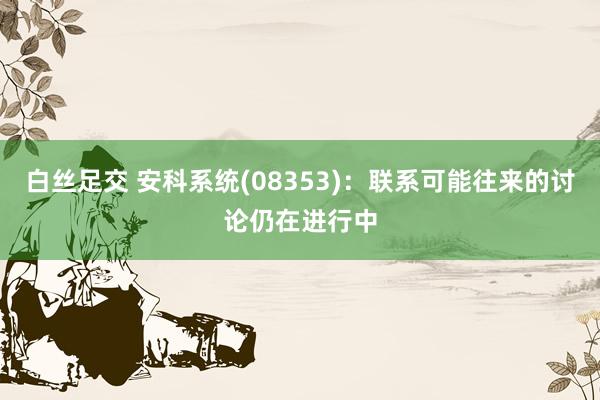 白丝足交 安科系统(08353)：联系可能往来的讨论仍在进行中
