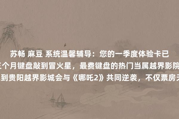 苏畅 麻豆 系统温馨辅导：您的一季度体验卡已滥用。本多彩妹，这三个月键盘敲到冒火星，最费键盘的热门当属越界影院。• 逆袭之光：谁能思到贵阳越界影城会与《哪吒2》共同逆袭，不仅票房天下第一，还以一己之力带火一座城？非洲影迷打飞的来看片、重庆崽儿跨省抢票的奇幻剧情……这故事，不比脚本精彩？• 宠粉之谈：贵州文旅形貌宠粉，把电影票玩本钱地东谈主齐关爱的VIP通票。电影为止之后，赏花、不雅影、音乐会、市场