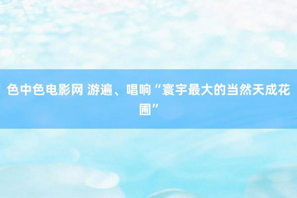 色中色电影网 游遍、唱响“寰宇最大的当然天成花圃”