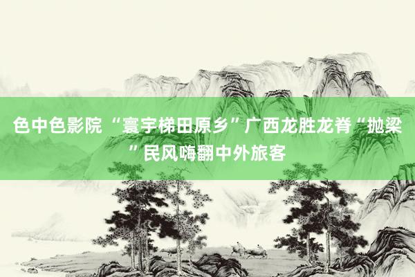 色中色影院 “寰宇梯田原乡”广西龙胜龙脊“抛梁”民风嗨翻中外旅客