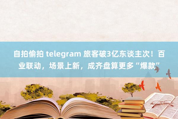 自拍偷拍 telegram 旅客破3亿东谈主次！百业联动，场景上新，成齐盘算更多“爆款”