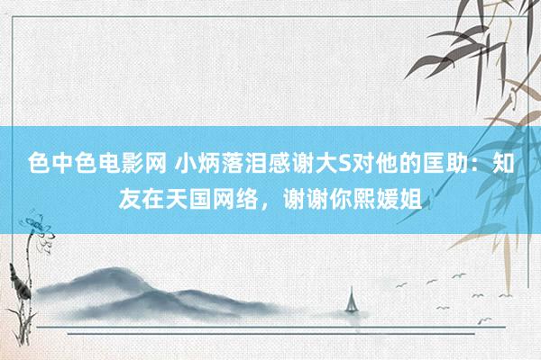 色中色电影网 小炳落泪感谢大S对他的匡助：知友在天国网络，谢谢你熙媛姐