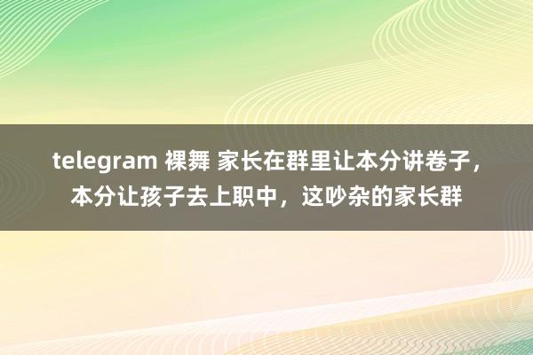 telegram 裸舞 家长在群里让本分讲卷子，本分让孩子去上职中，这吵杂的家长群