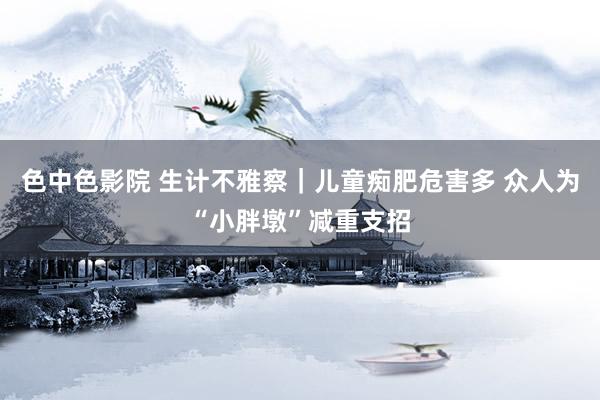 色中色影院 生计不雅察｜儿童痴肥危害多 众人为“小胖墩”减重支招