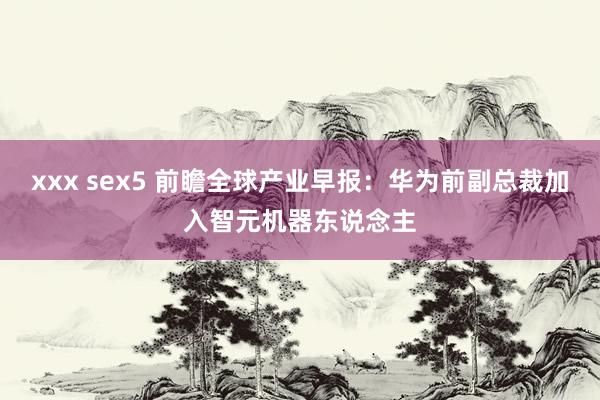 xxx sex5 前瞻全球产业早报：华为前副总裁加入智元机器东说念主