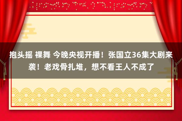抱头摇 裸舞 今晚央视开播！张国立36集大剧来袭！老戏骨扎堆，想不看王人不成了