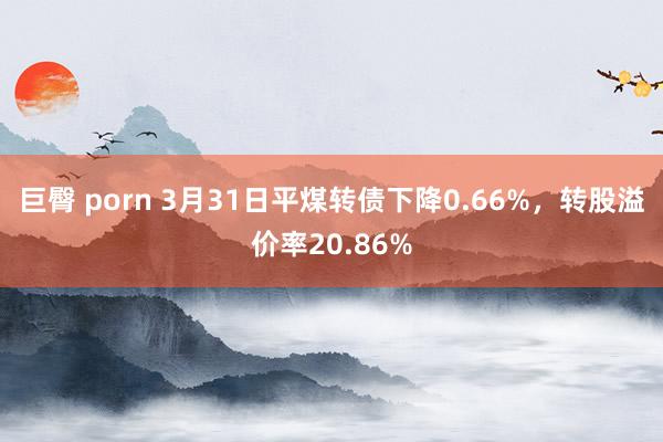 巨臀 porn 3月31日平煤转债下降0.66%，转股溢价率20.86%
