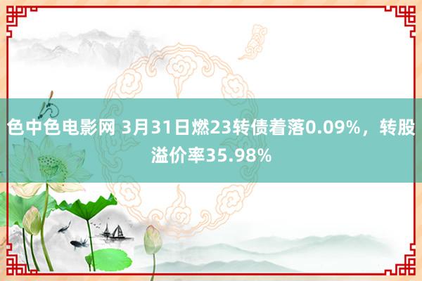 色中色电影网 3月31日燃23转债着落0.09%，转股溢价率35.98%