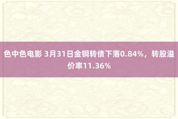 色中色电影 3月31日金铜转债下落0.84%，转股溢价率11.36%
