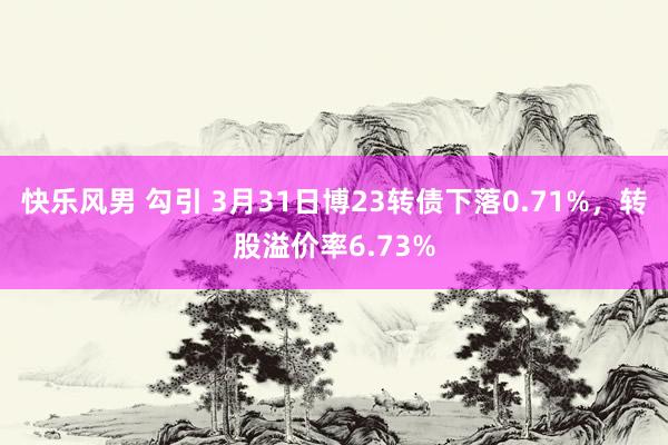 快乐风男 勾引 3月31日博23转债下落0.71%，转股溢价率6.73%