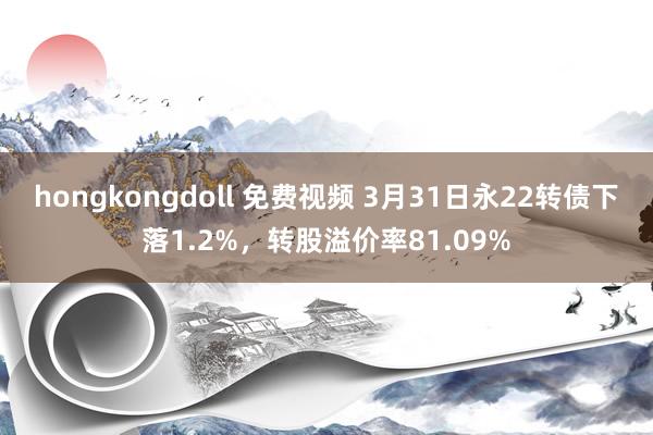 hongkongdoll 免费视频 3月31日永22转债下落1.2%，转股溢价率81.09%