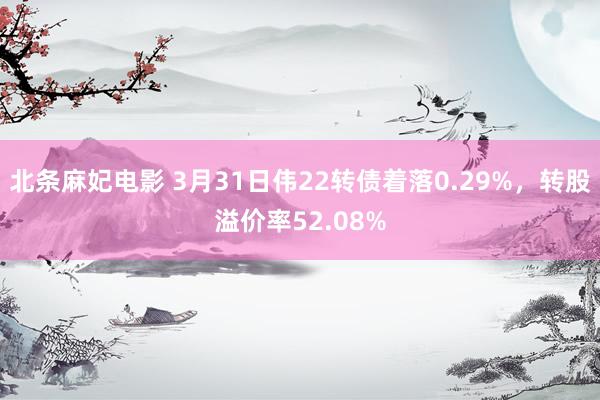 北条麻妃电影 3月31日伟22转债着落0.29%，转股溢价率52.08%