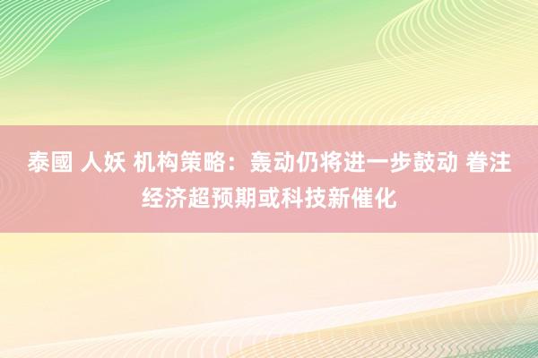 泰國 人妖 机构策略：轰动仍将进一步鼓动 眷注经济超预期或科技新催化